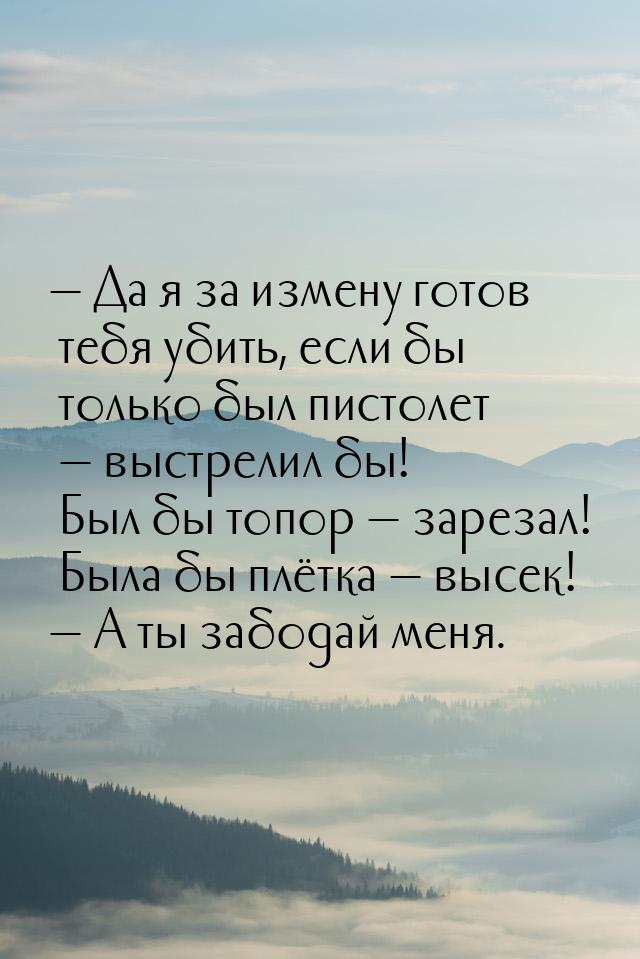  Да я за измену готов тебя убить, если бы только был пистолет  выстрелил бы!