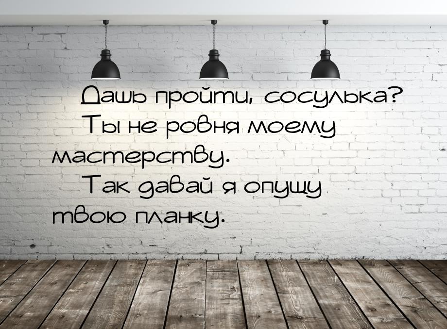  Дашь пройти, сосулька?  Ты не ровня моему мастерству.  Так давай я о