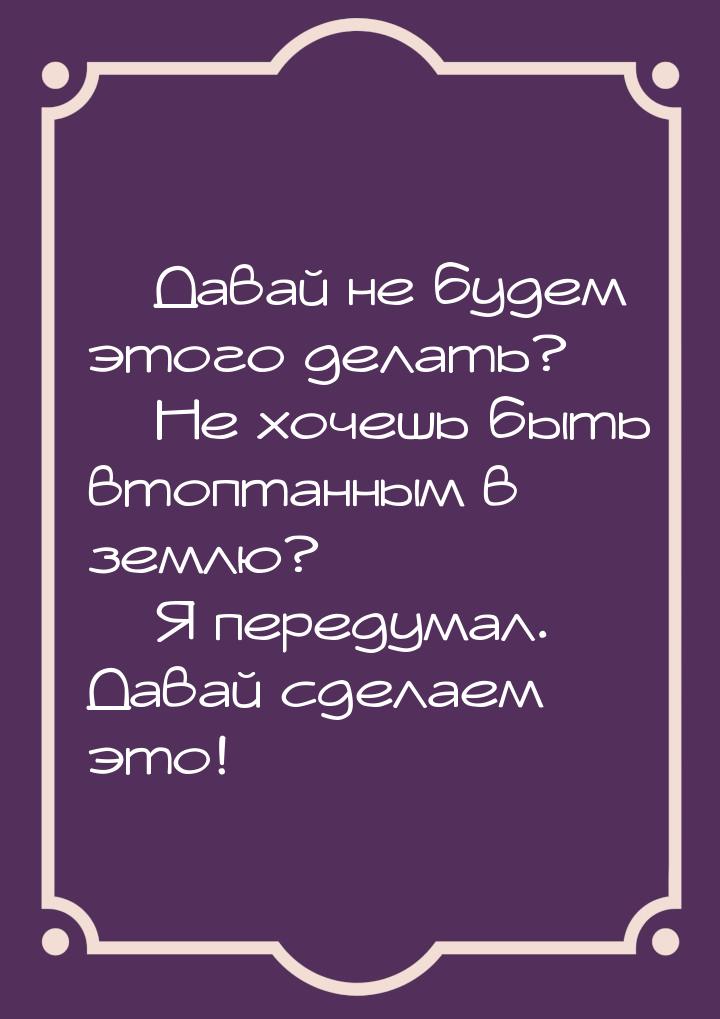  Давай не будем этого делать?  Не хочешь быть втоптанным в землю?  Я 