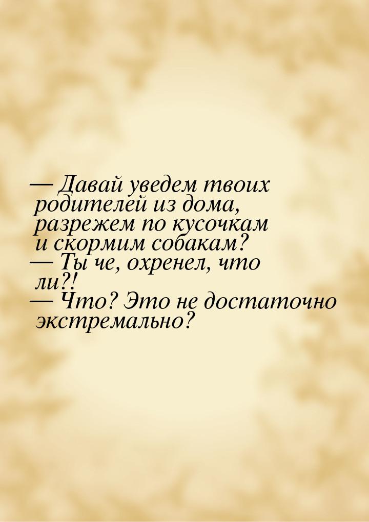  Давай уведем твоих родителей из дома, разрежем по кусочкам и скормим собакам? &mda