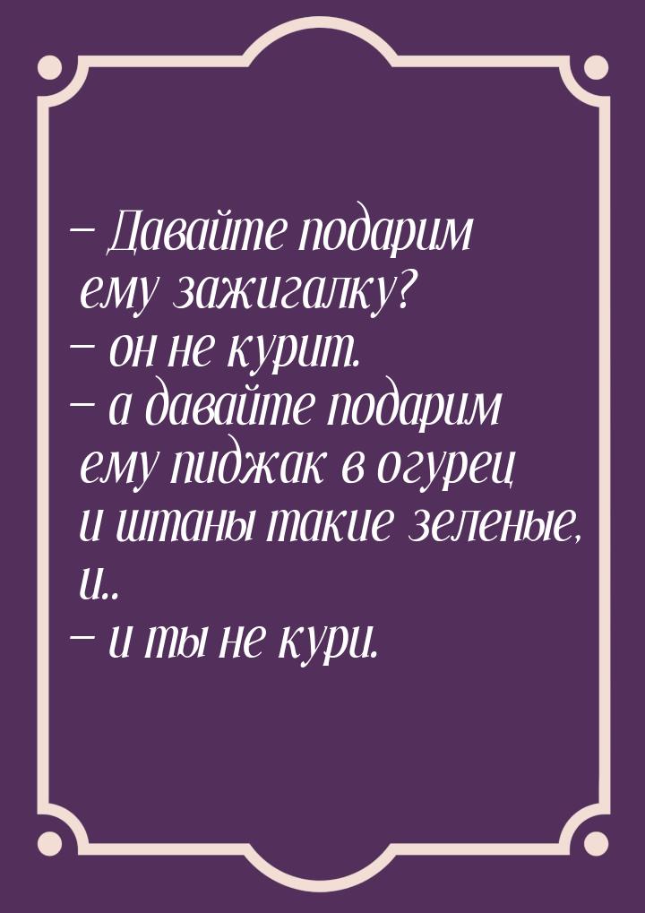  Давайте подарим ему зажигалку?  он не курит.  а давайте подарим ему 