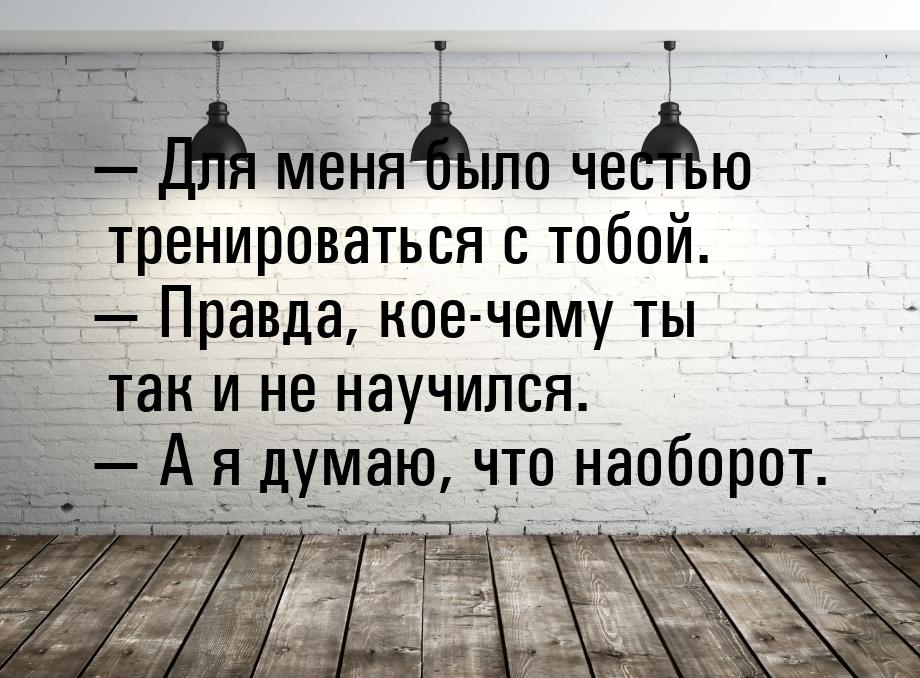  Для меня было честью тренироваться с тобой.  Правда, кое-чему ты так и не н