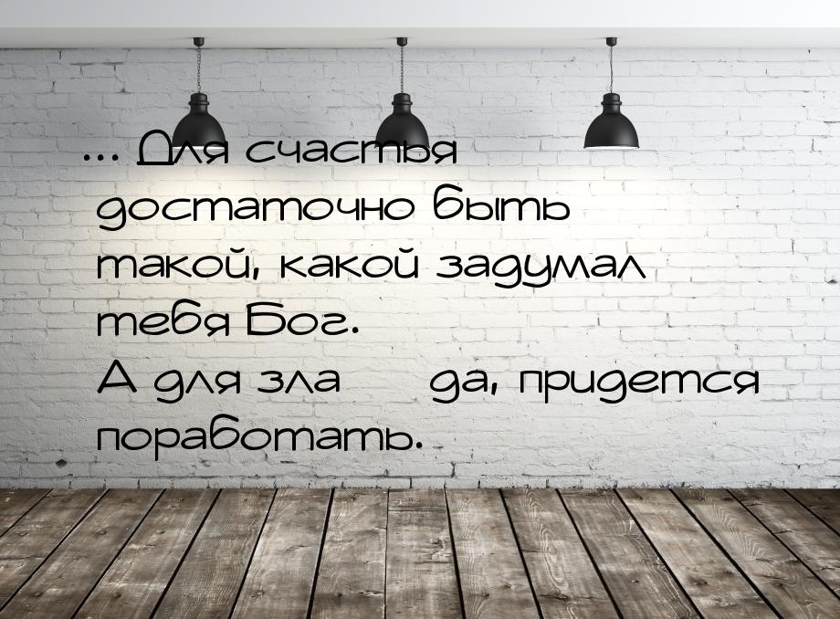 ... Для счастья достаточно быть такой, какой задумал тебя Бог. А для зла  да, приде