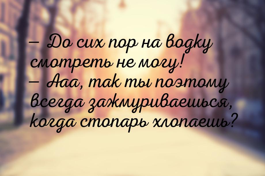  До сих пор на водку смотреть не могу!  Ааа, так ты поэтому всегда зажмурива