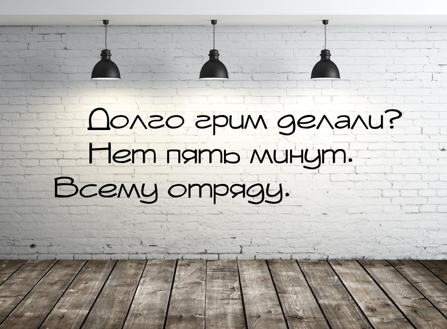  Долго грим делали?  Нет пять минут. Всему отряду.