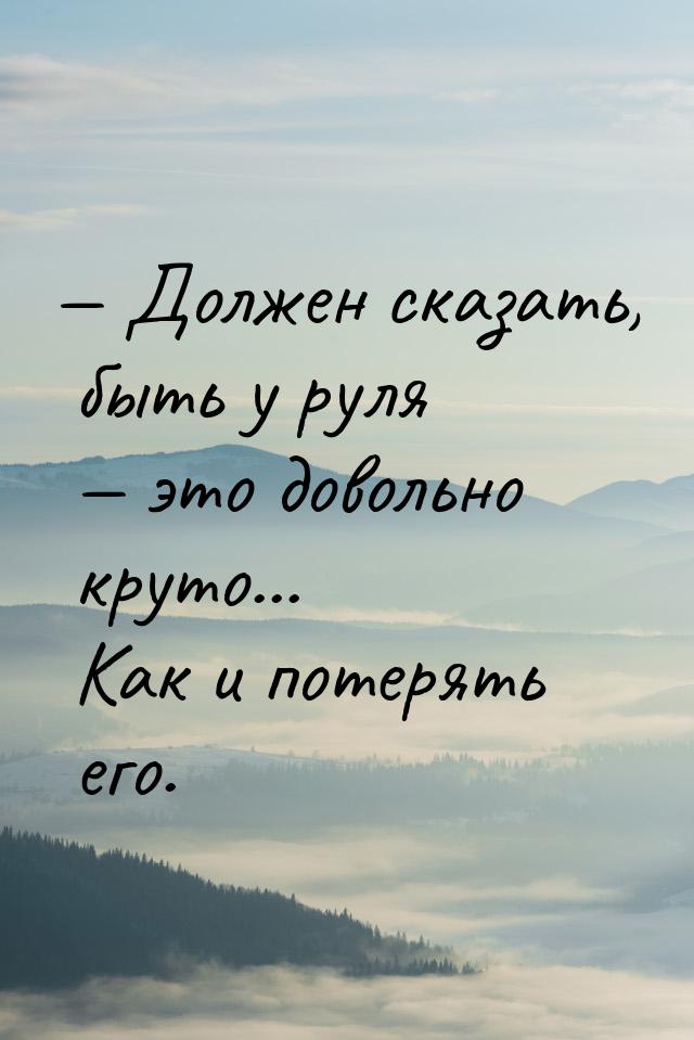  Должен сказать, быть у руля  это довольно круто... Как и потерять его.