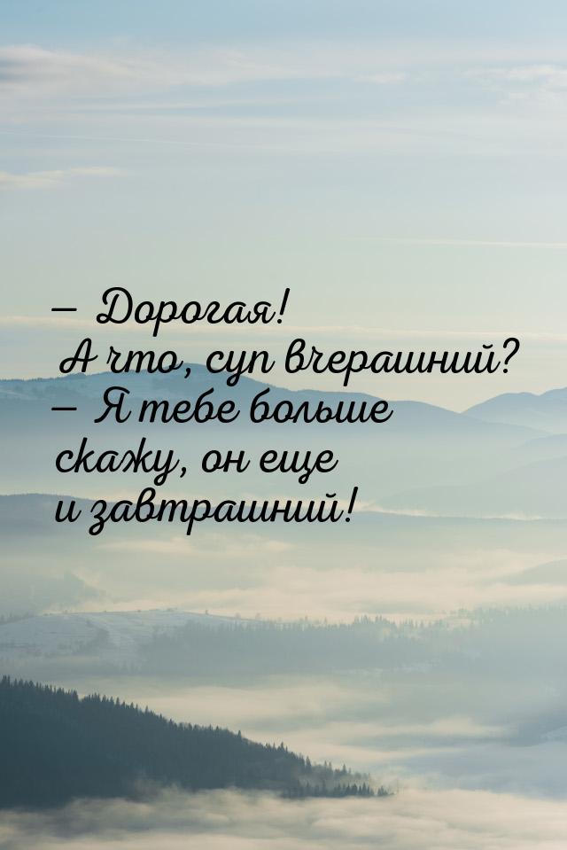  Дорогая! А что, суп вчерашний?  Я тебе больше скажу, он еще и завтрашний!