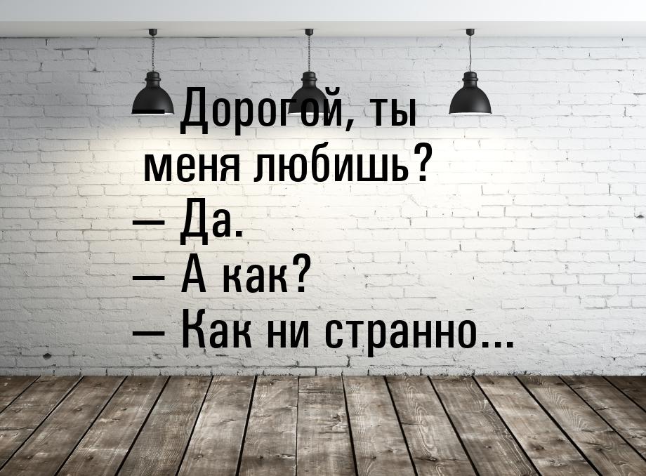  Дорогой, ты меня любишь?  Да.  А как?  Как ни странно...