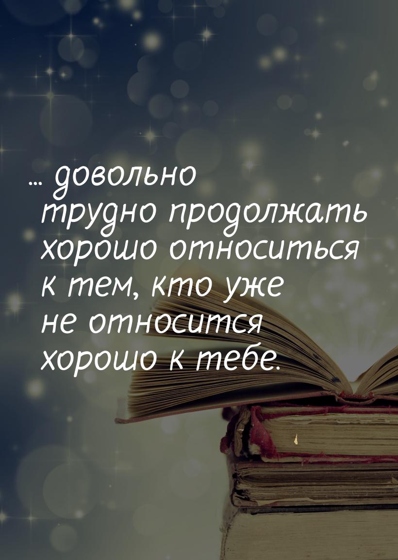 ... довольно трудно продолжать хорошо относиться к тем, кто уже не относится хорошо к тебе