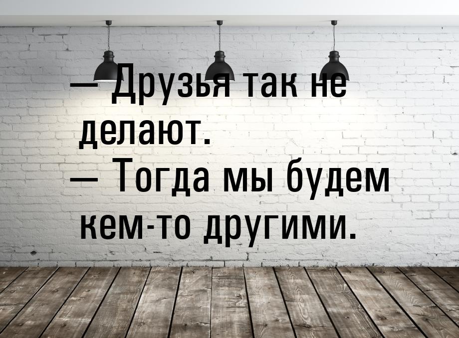  Друзья так не делают.  Тогда мы будем кем-то другими.