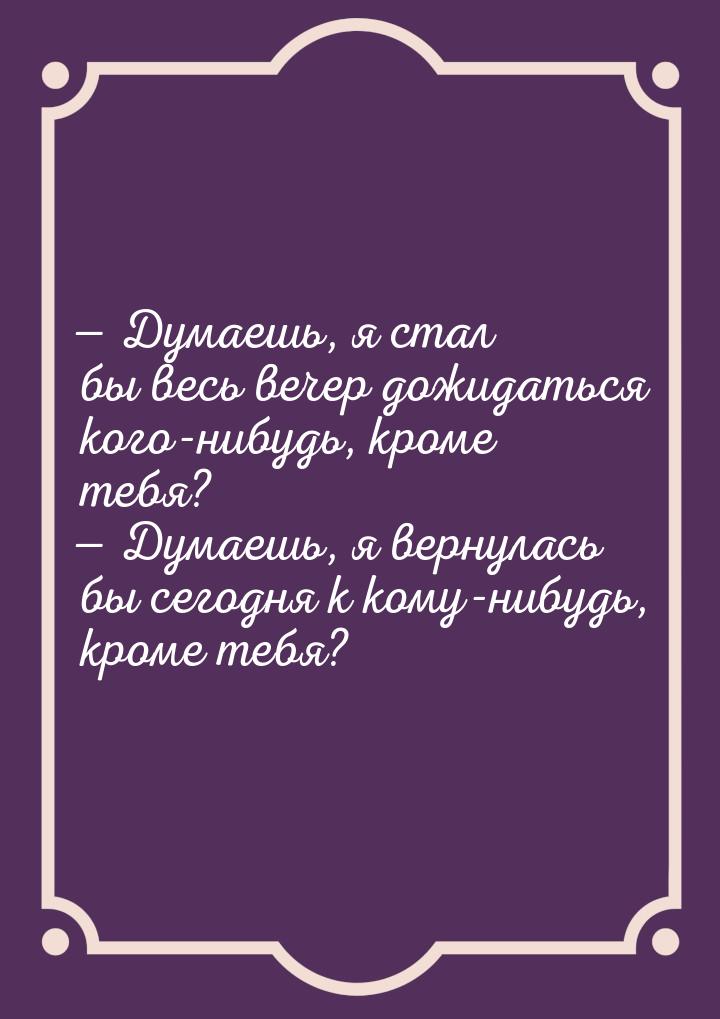  Думаешь, я стал бы весь вечер дожидаться кого-нибудь, кроме тебя?  Думаешь,