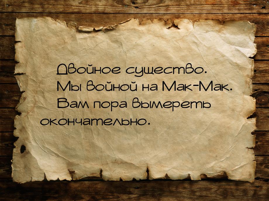  Двойное существо.  Мы войной на Мак-Мак.  Вам пора вымереть окончате