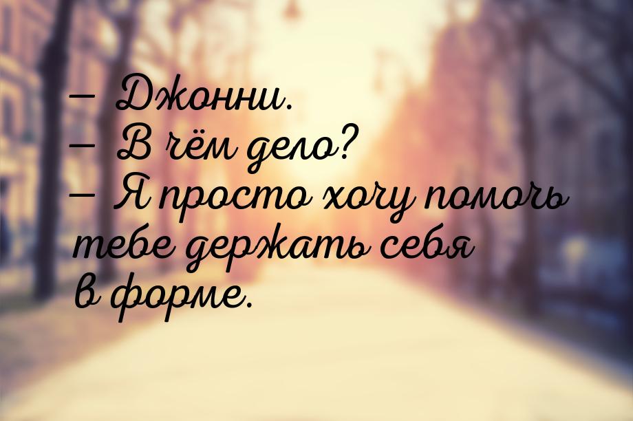  Джонни.  В чём дело?  Я просто хочу помочь тебе держать себя в форме