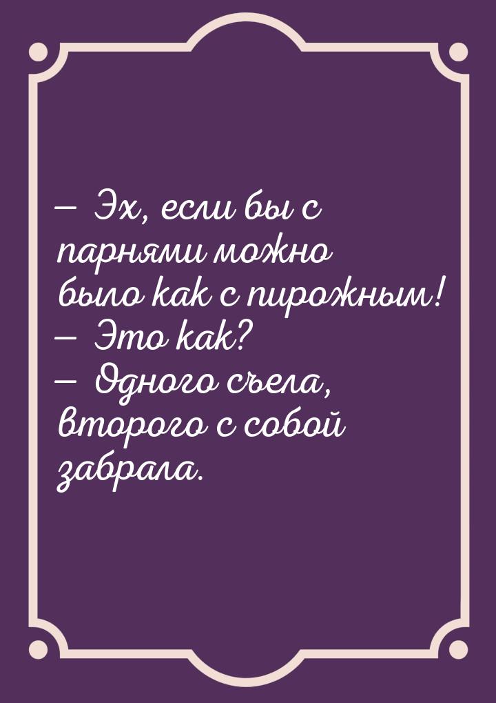  Эх, если бы с парнями можно было как с пирожным!  Это как?  Одного с