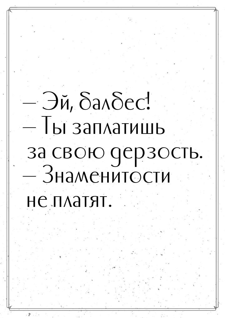  Эй, балбес!  Ты заплатишь за свою дерзость.  Знаменитости не платят.