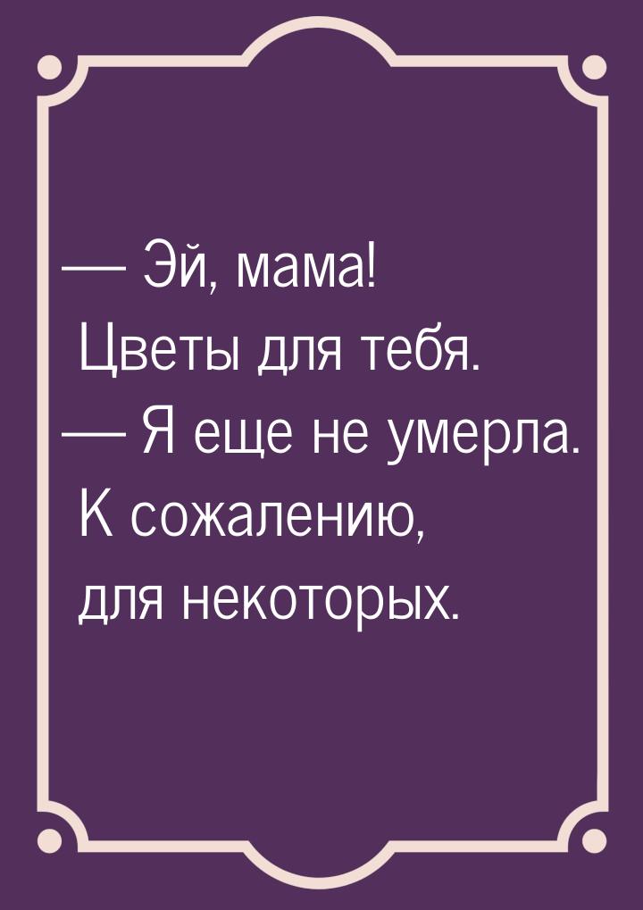  Эй, мама! Цветы для тебя.  Я еще не умерла. К сожалению, для некоторых.