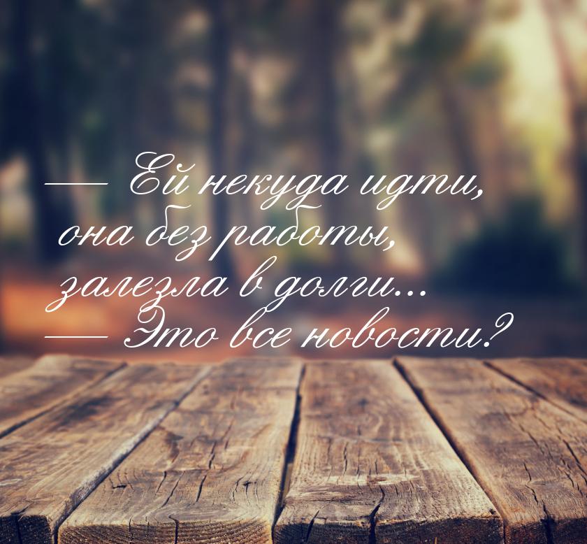  Ей некуда идти, она без работы, залезла в долги...  Это все новости?