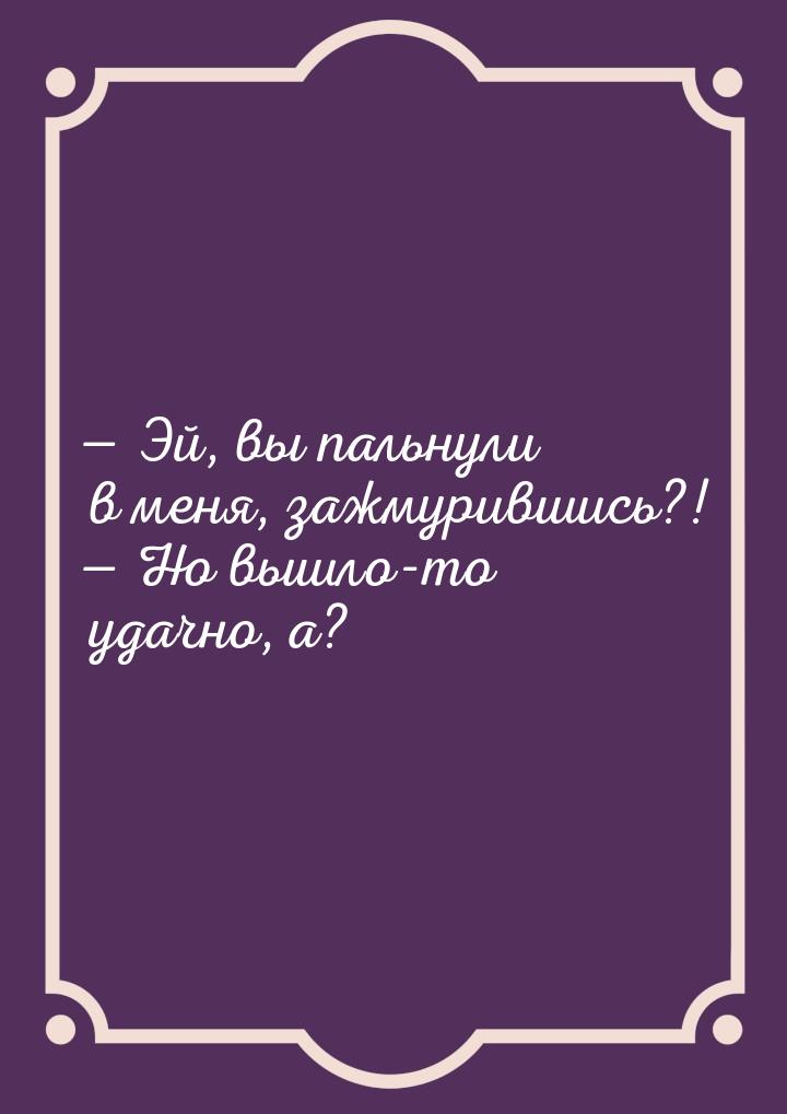  Эй, вы пальнули в меня, зажмурившись?!  Но вышло-то удачно, а?