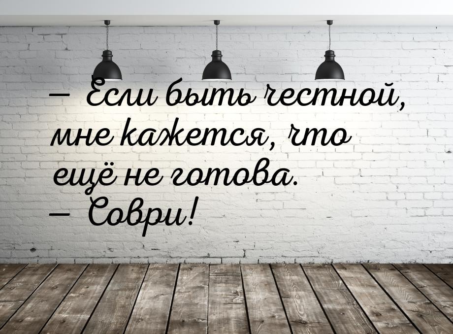  Если быть честной, мне кажется, что ещё не готова.  Соври!