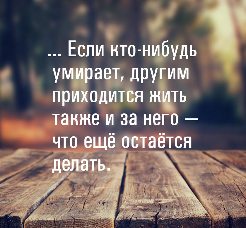 ... Если кто-нибудь умирает, другим приходится жить также и за него — что ещё остаётся дел