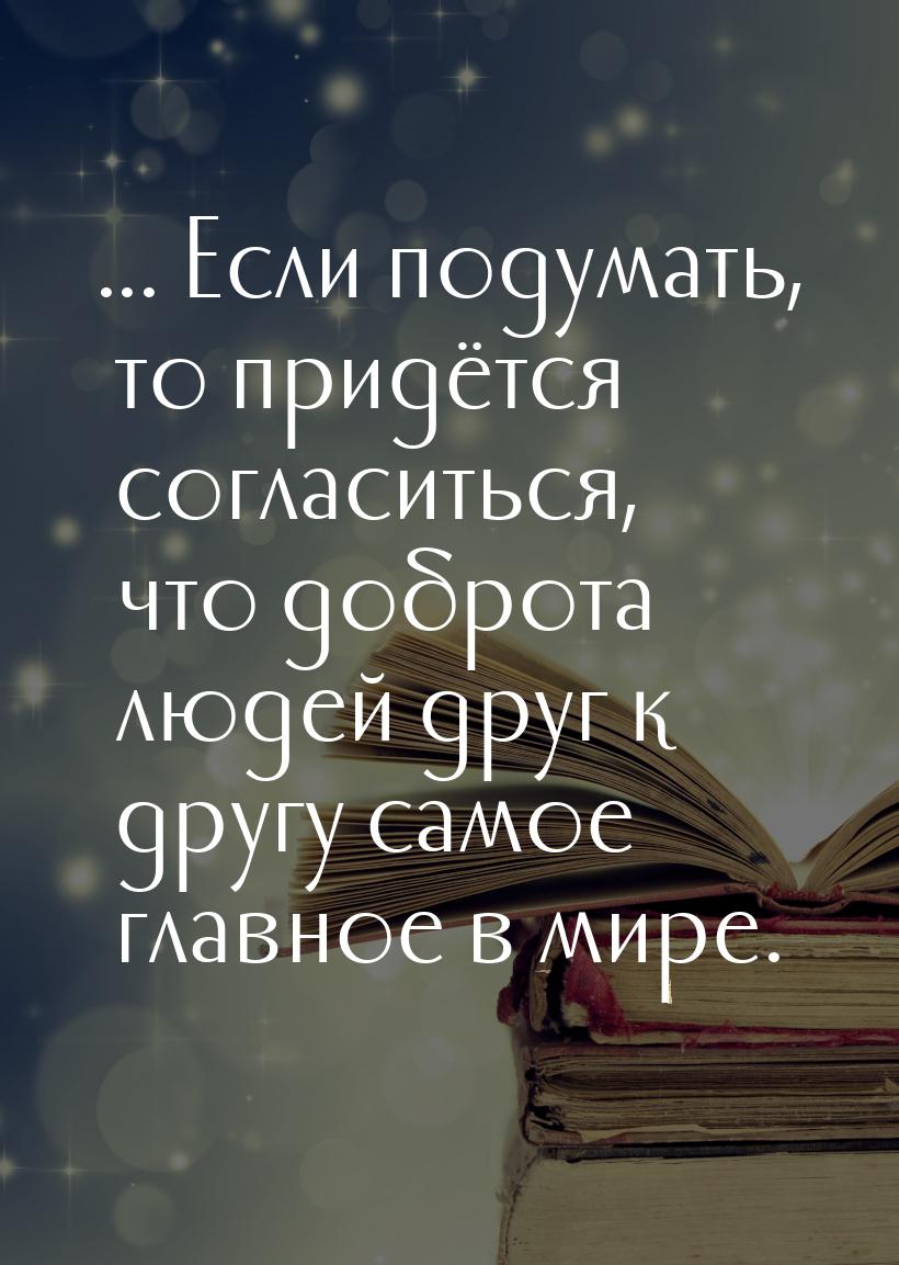 ... Если подумать, то придётся согласиться, что доброта людей друг к другу самое главное в