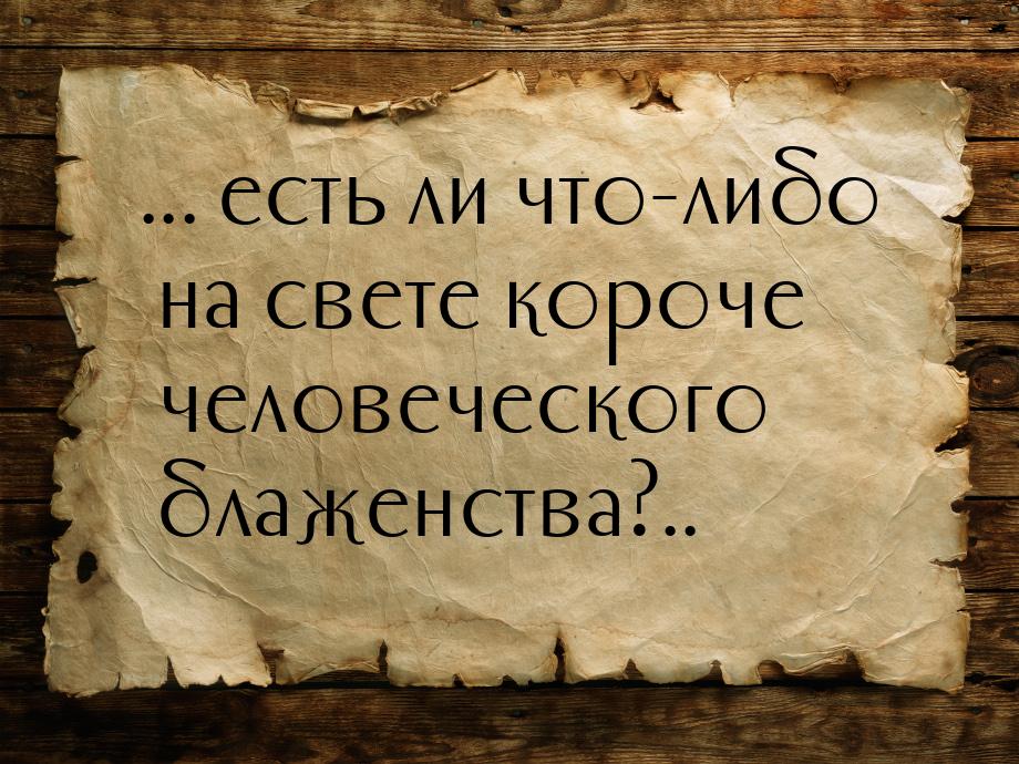 ... есть ли что-либо на свете короче человеческого блаженства?..