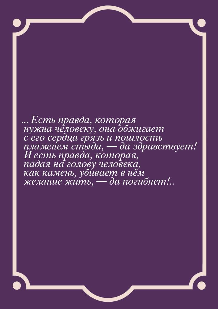 ... Есть правда, которая нужна человеку, она обжигает с его сердца грязь и пошлость пламен