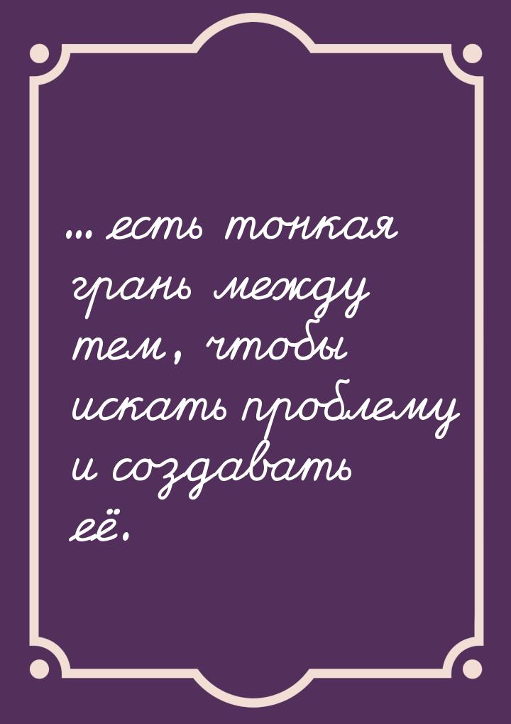 ... есть тонкая грань между тем, чтобы искать проблему и создавать её.