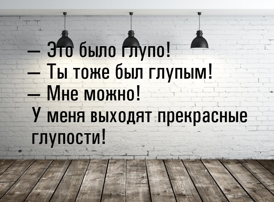  Это было глупо!  Ты тоже был глупым!  Мне можно! У меня выходят прек