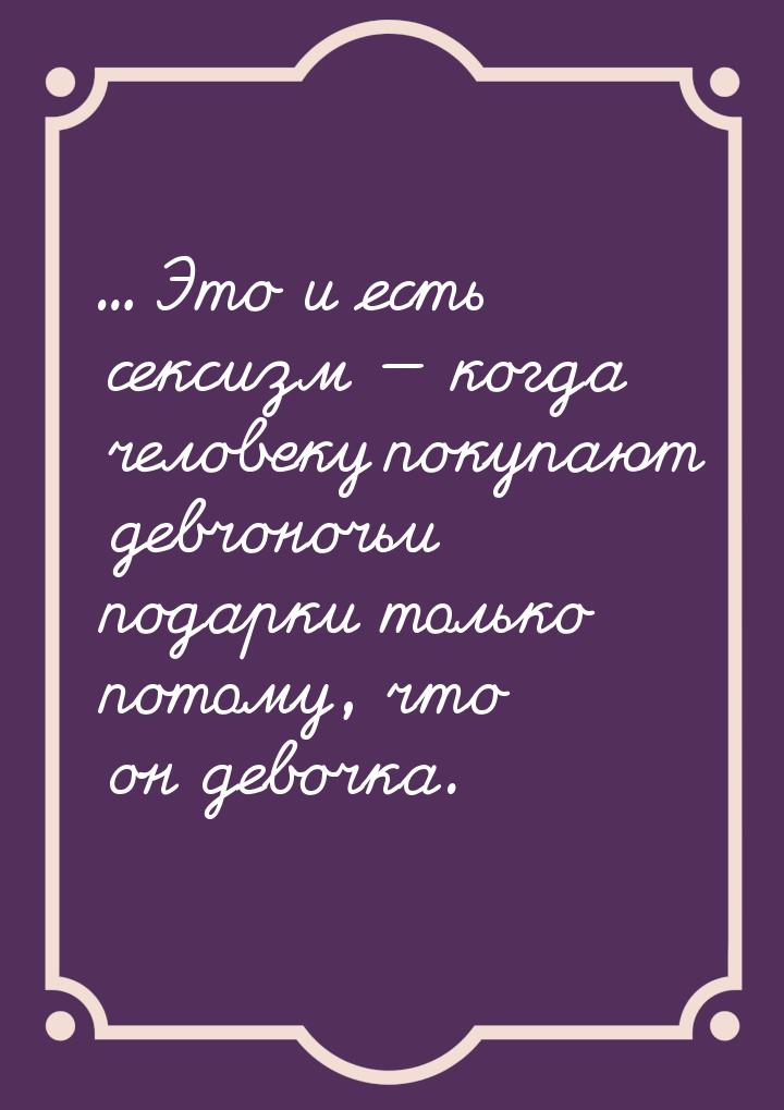 ... Это и есть сексизм  когда человеку покупают девчоночьи подарки только потому, ч