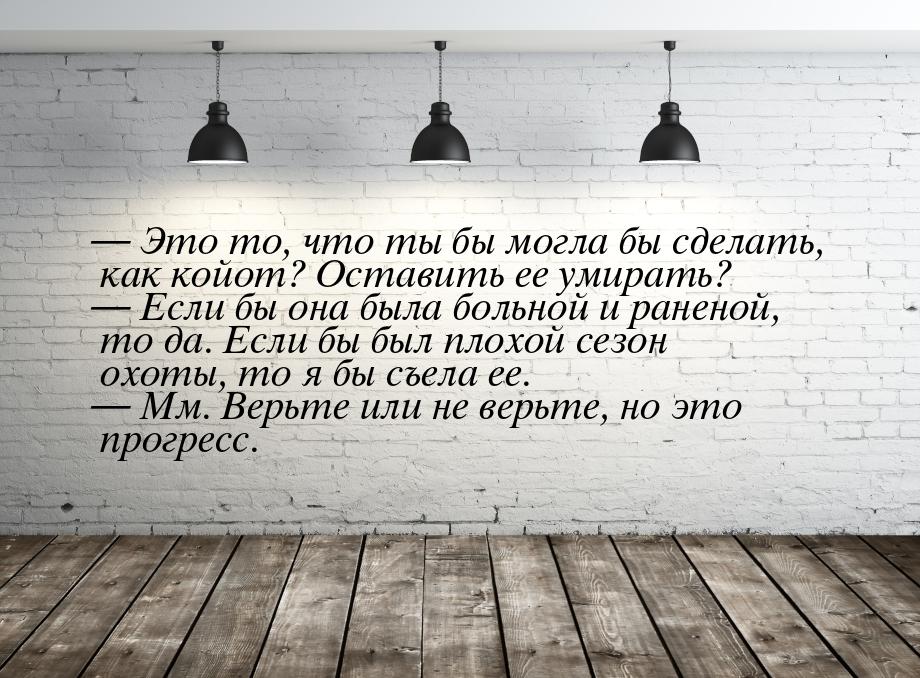  Это то, что ты бы могла бы сделать, как койот? Оставить ее умирать?  Если б