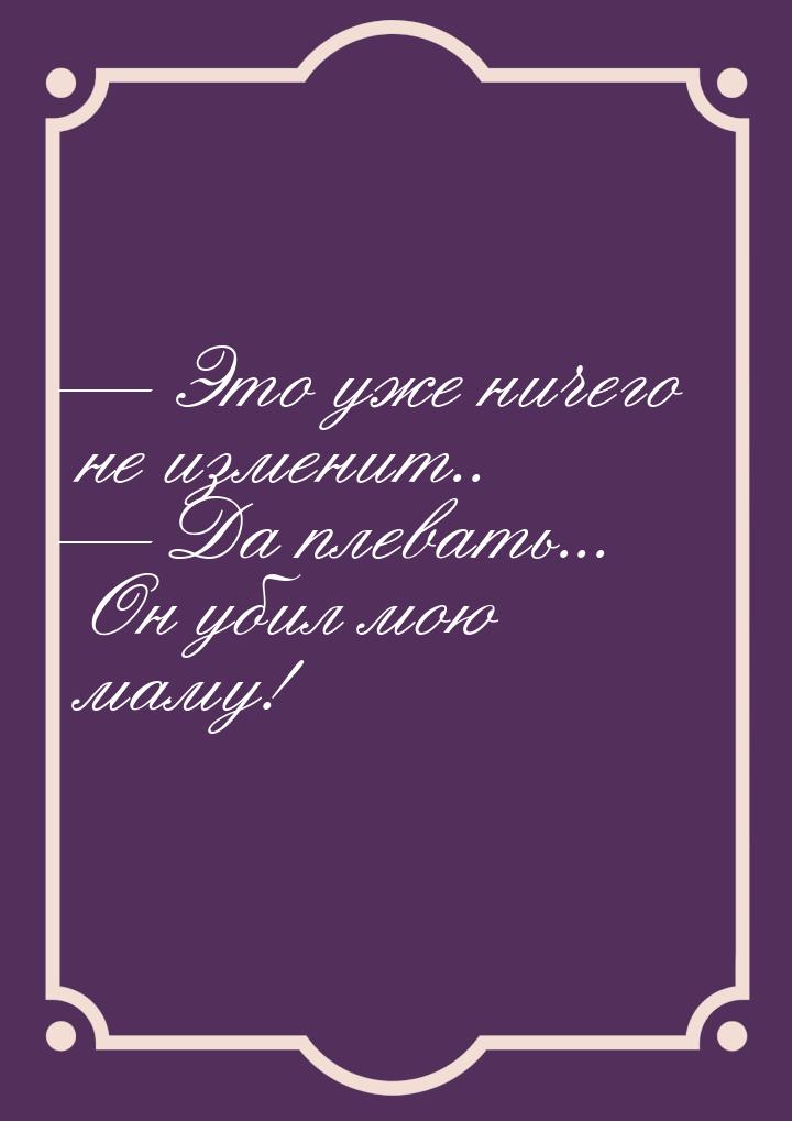  Это уже ничего не изменит..  Да плевать... Он убил мою маму!