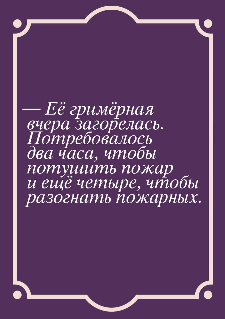  Её гримёрная вчера загорелась. Потребовалось два часа, чтобы потушить пожар и ещё 