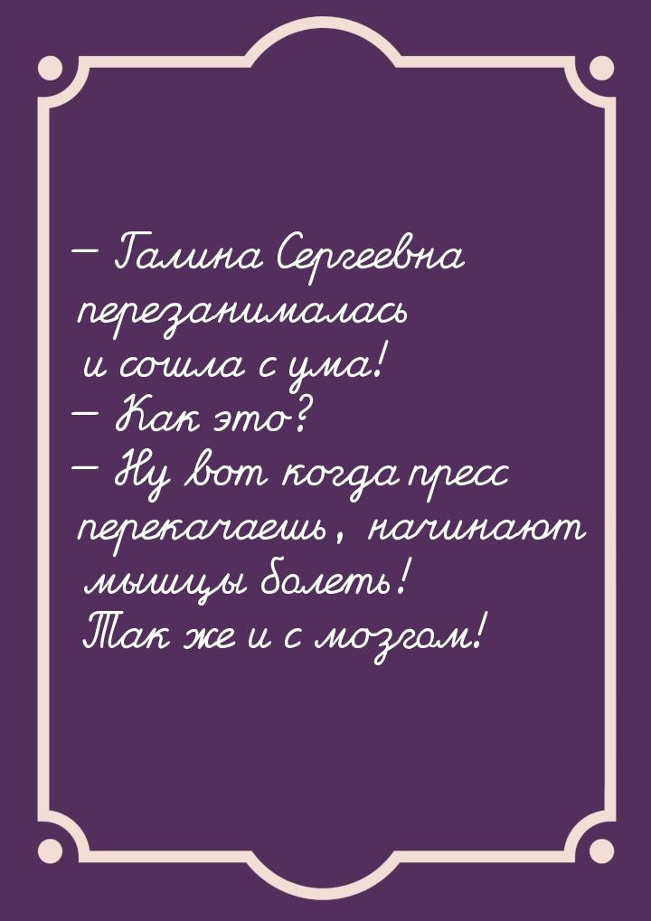  Галина Сергеевна перезанималась и сошла с ума!  Как это?  Ну вот ког