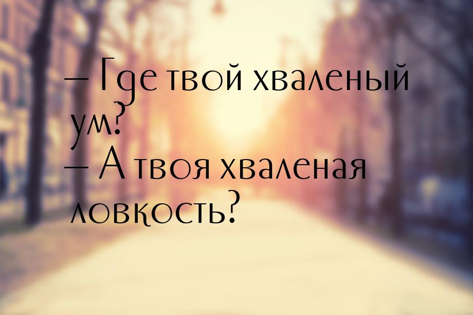  Где твой хваленый ум?  А твоя хваленая ловкость?