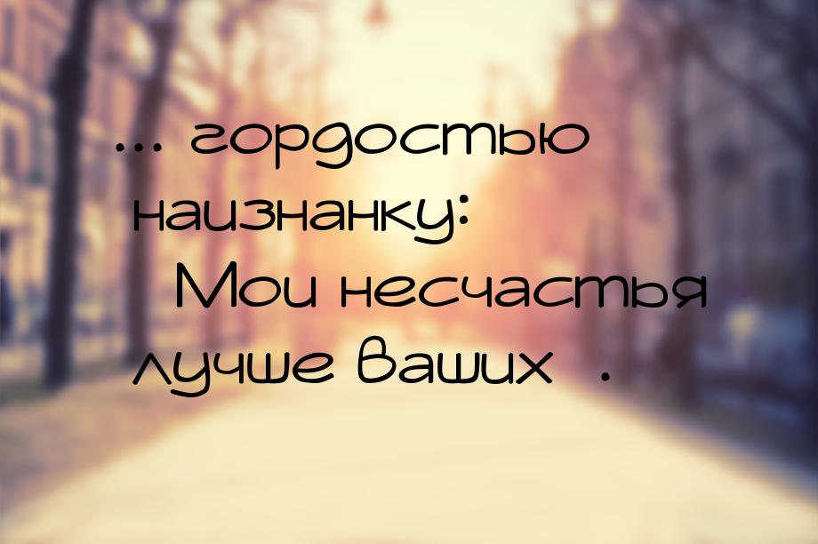 ... гордостью наизнанку: «Мои несчастья лучше ваших».