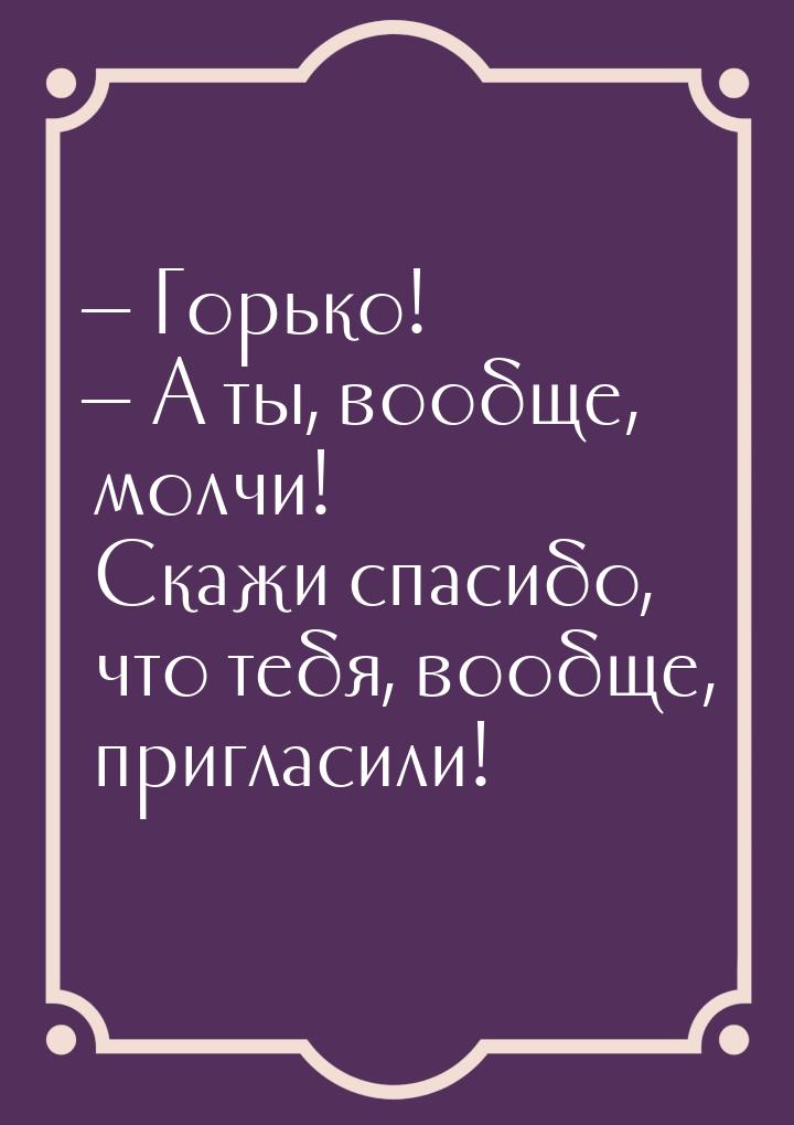  Горько!  А ты, вообще, молчи! Скажи спасибо, что тебя, вообще, пригласили!