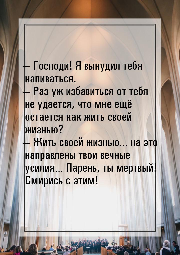  Господи! Я вынудил тебя напиваться.  Раз уж избавиться от тебя не удается, 