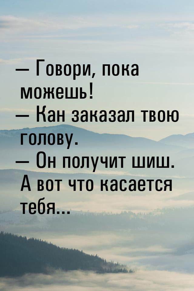  Говори, пока можешь!  Кан заказал твою голову.  Он получит шиш. А во