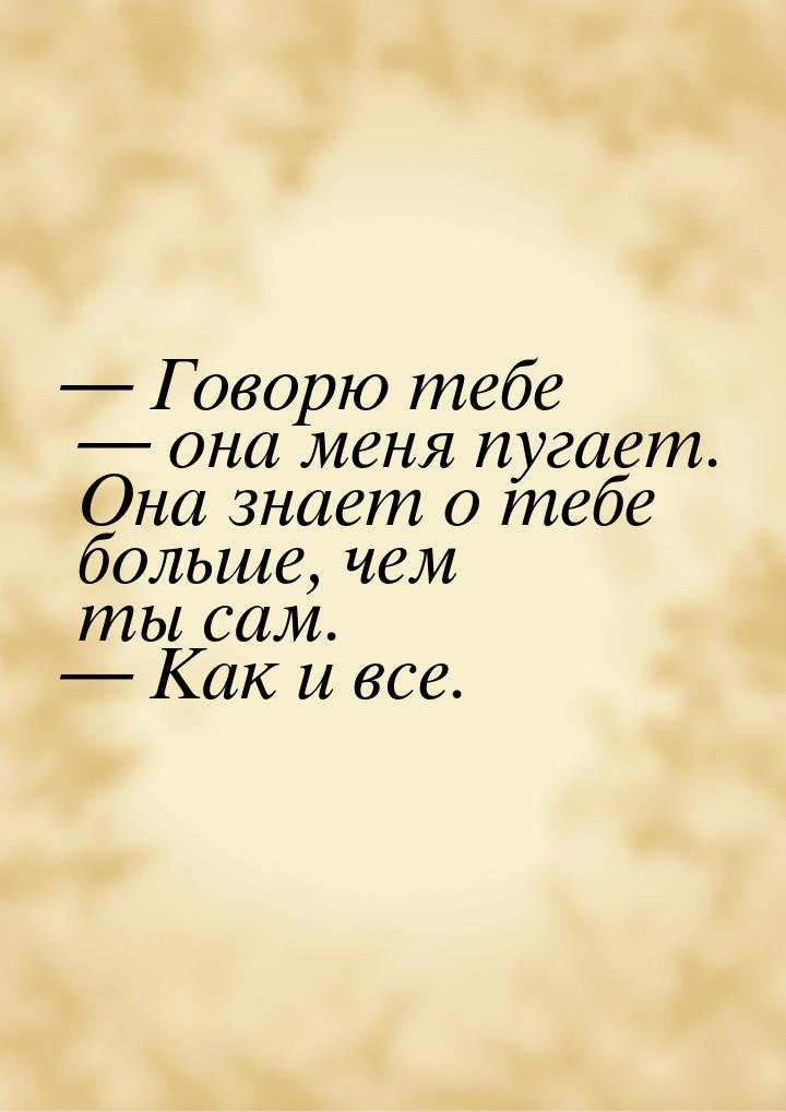  Говорю тебе  она меня пугает. Она знает о тебе больше, чем ты сам.  