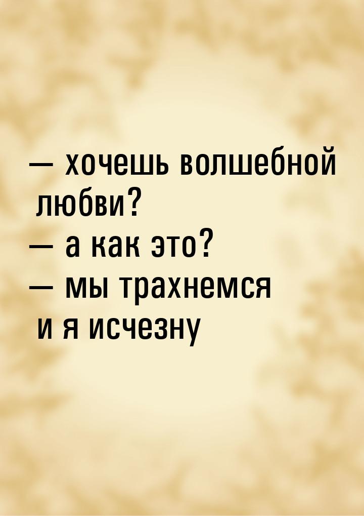  хочешь волшебной любви?  а как это?  мы трахнемся и я исчезну