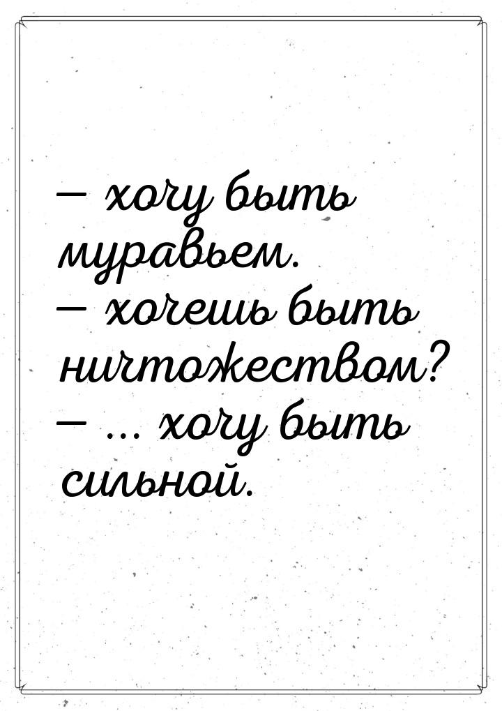  хочу быть муравьем.  хочешь быть ничтожеством?  ... хочу быть сильно