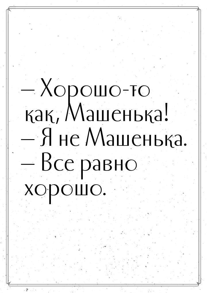  Хорошо-то как, Машенька!  Я не Машенька.  Все равно хорошо.