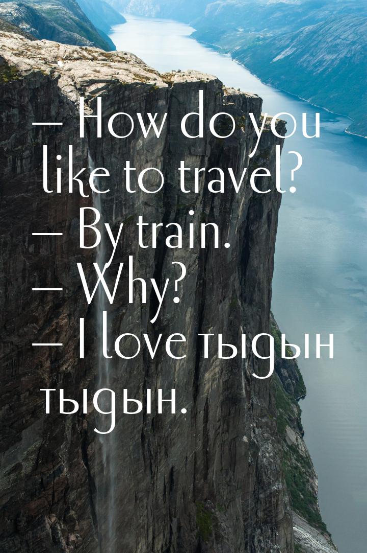  How do you like to travel?  By train.  Why?  I love тыдын тыд