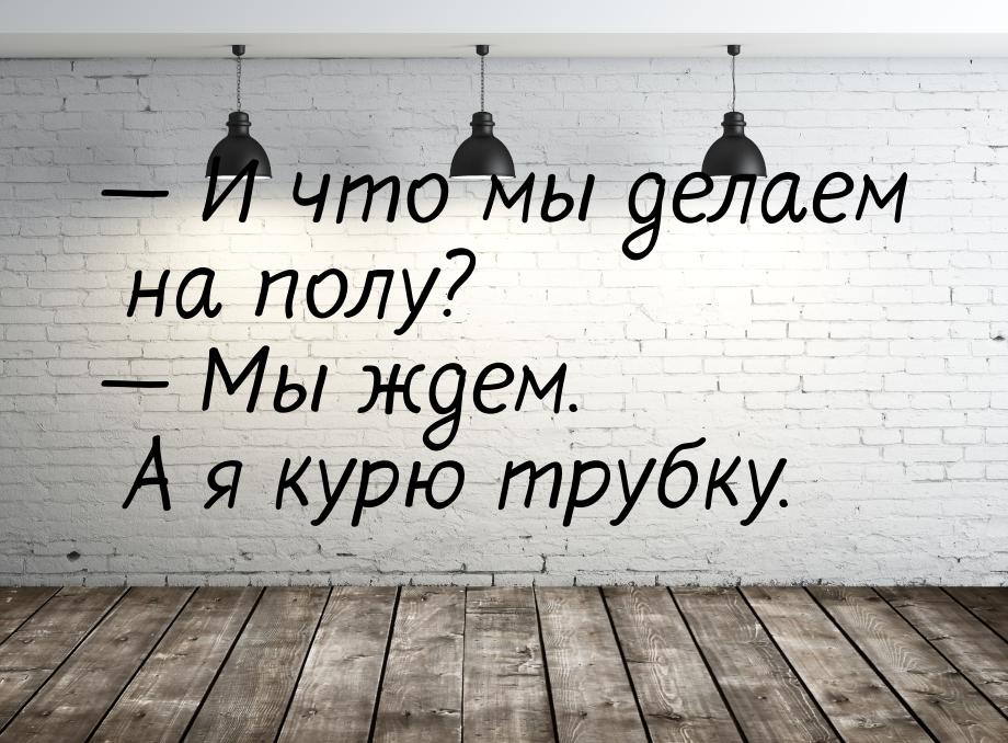  И что мы делаем на полу?  Мы ждем. А я курю трубку.