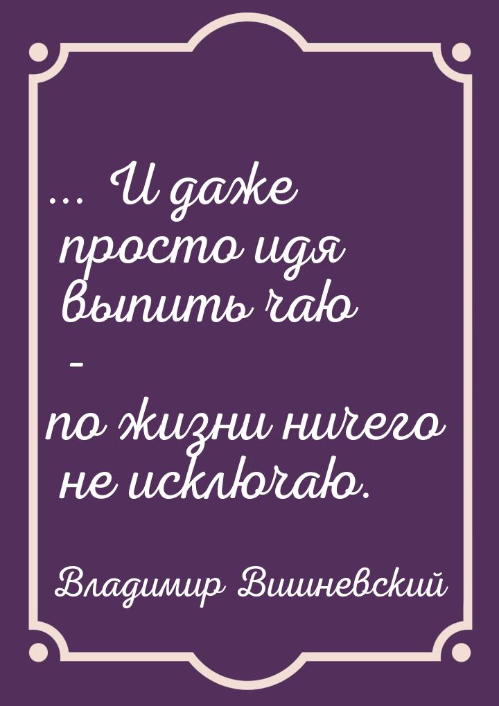 ... И даже просто идя выпить чаю - по жизни ничего не исключаю.