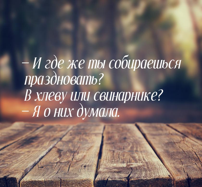  И где же ты собираешься праздновать? В хлеву или свинарнике?  Я о них думал