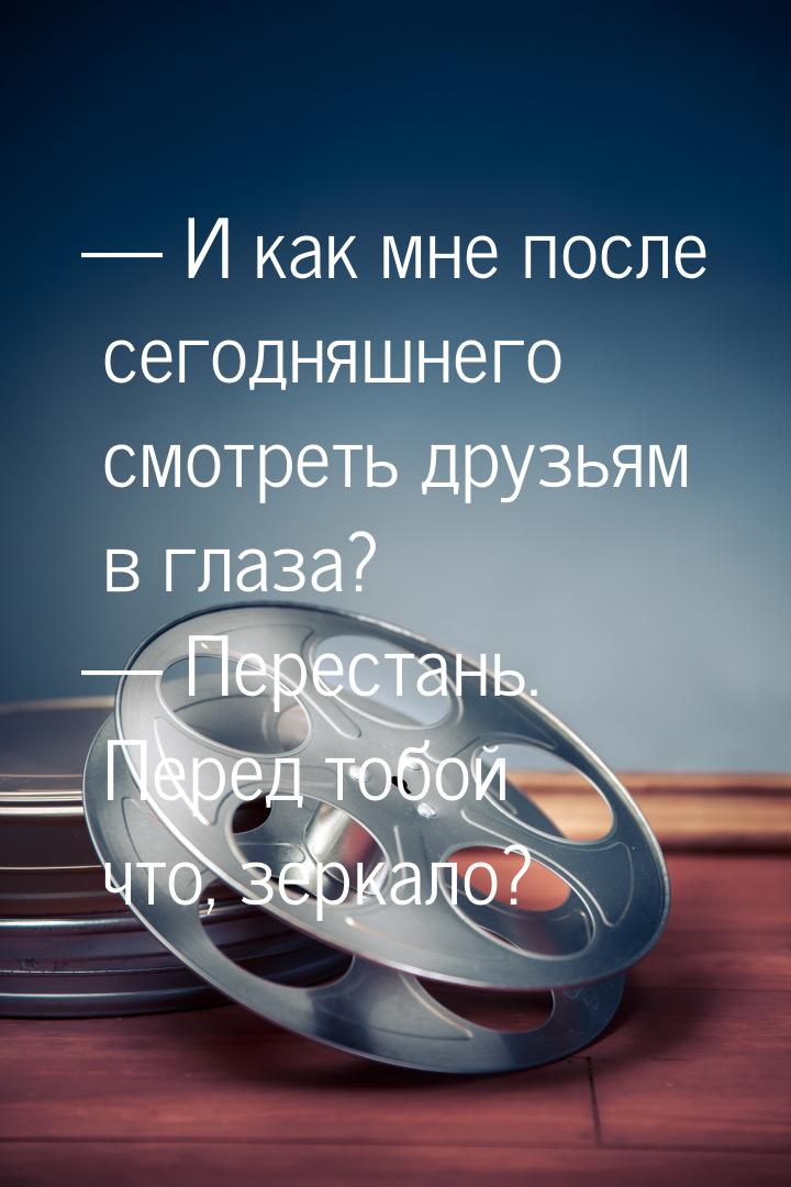  И как мне после сегодняшнего смотреть друзьям в глаза?  Перестань. Перед то