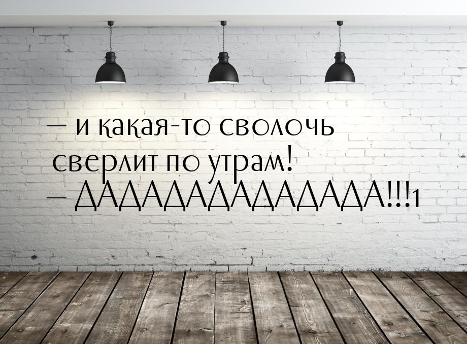  и какая-то сволочь сверлит по утрам!  ДАДАДАДАДАДАДА!!!1