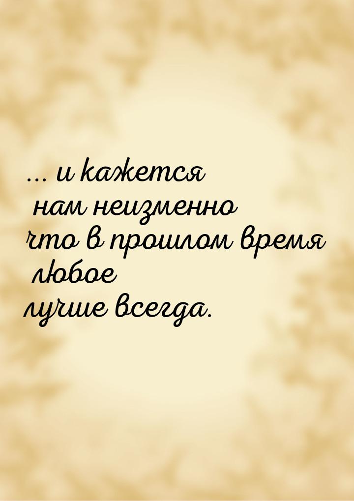 ... и кажется нам неизменно что в прошлом время любое лучше всегда.